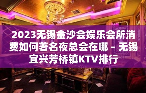 2023无锡金沙会娱乐会所消费如何著名夜总会在哪 – 无锡宜兴芳桥镇KTV排行