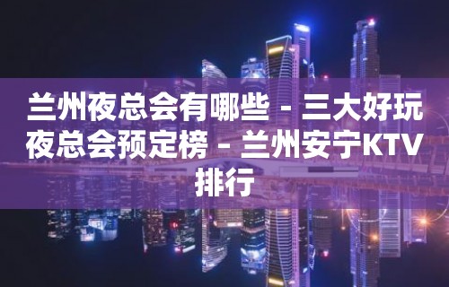 兰州夜总会有哪些－三大好玩夜总会预定榜 – 兰州安宁KTV排行