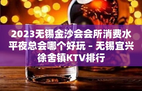 2023无锡金沙会会所消费水平夜总会哪个好玩 – 无锡宜兴徐舍镇KTV排行