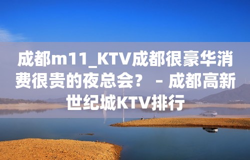 成都m11_KTV成都很豪华消费很贵的夜总会？ – 成都高新世纪城KTV排行