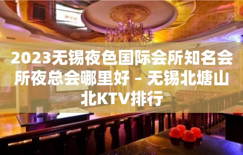 2023无锡夜色国际会所知名会所夜总会哪里好 – 无锡北塘山北KTV排行