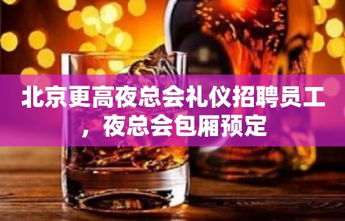 北京更高夜总会礼仪招聘员工，夜总会包厢预定