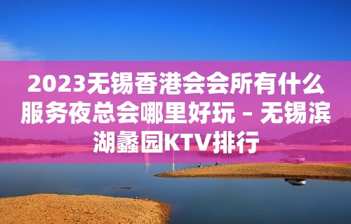 2023无锡香港会会所有什么服务夜总会哪里好玩 – 无锡滨湖蠡园KTV排行