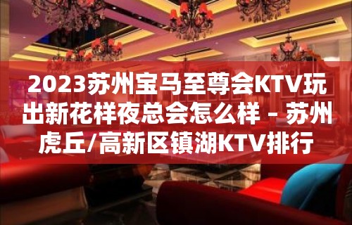 2023苏州宝马至尊会KTV玩出新花样夜总会怎么样 – 苏州虎丘/高新区镇湖KTV排行