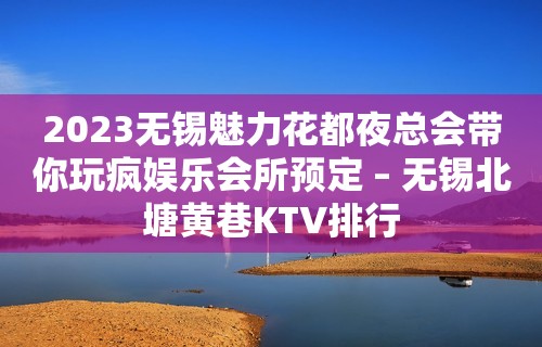 2023无锡魅力花都夜总会带你玩疯娱乐会所预定 – 无锡北塘黄巷KTV排行