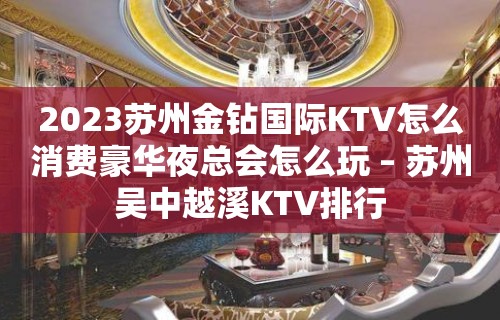 2023苏州金钻国际KTV怎么消费豪华夜总会怎么玩 – 苏州吴中越溪KTV排行