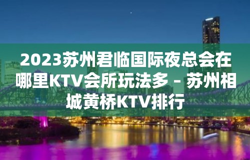 2023苏州君临国际夜总会在哪里KTV会所玩法多 – 苏州相城黄桥KTV排行