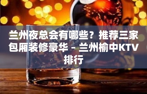 兰州夜总会有哪些？推荐三家包厢装修豪华 – 兰州榆中KTV排行