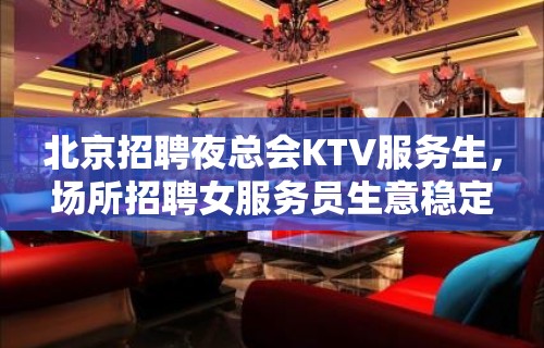 北京招聘夜总会KTV服务生，场所招聘女服务员生意稳定