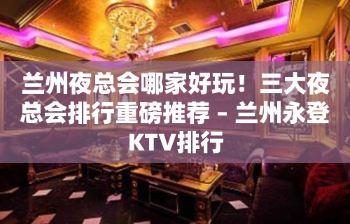 兰州夜总会哪家好玩！三大夜总会排行重磅推荐 – 兰州永登KTV排行