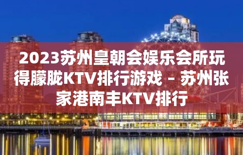 2023苏州皇朝会娱乐会所玩得朦胧KTV排行游戏 – 苏州张家港南丰KTV排行