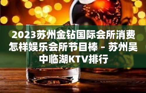 2023苏州金钻国际会所消费怎样娱乐会所节目棒 – 苏州吴中临湖KTV排行