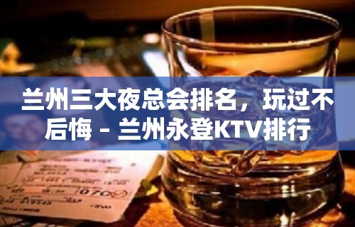 兰州三大夜总会排名，玩过不后悔 – 兰州永登KTV排行