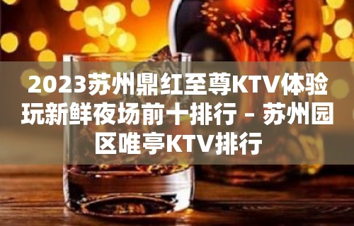 2023苏州鼎红至尊KTV体验玩新鲜夜场前十排行 – 苏州园区唯亭KTV排行