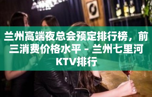 兰州高端夜总会预定排行榜，前三消费价格水平 – 兰州七里河KTV排行