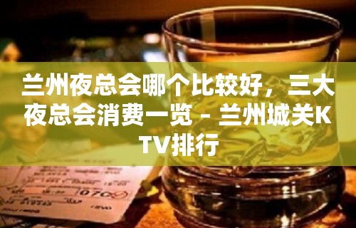 兰州夜总会哪个比较好，三大夜总会消费一览 – 兰州城关KTV排行