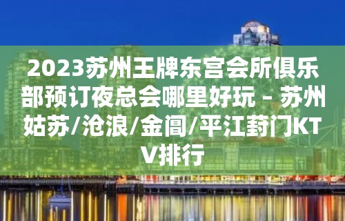 2023苏州王牌东宫会所俱乐部预订夜总会哪里好玩 – 苏州姑苏/沧浪/金阊/平江葑门KTV排行