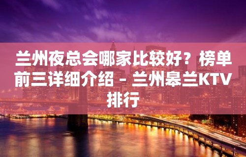 兰州夜总会哪家比较好？榜单前三详细介绍 – 兰州皋兰KTV排行