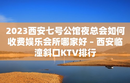 2023西安七号公馆夜总会如何收费娱乐会所哪家好 – 西安临潼斜口KTV排行