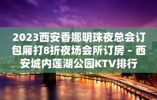 2023西安香娜明珠夜总会订包厢打8折夜场会所订房 – 西安城内莲湖公园KTV排行