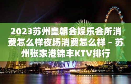 2023苏州皇朝会娱乐会所消费怎么样夜场消费怎么样 – 苏州张家港锦丰KTV排行