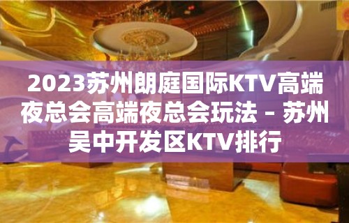 2023苏州朗庭国际KTV高端夜总会高端夜总会玩法 – 苏州吴中开发区KTV排行