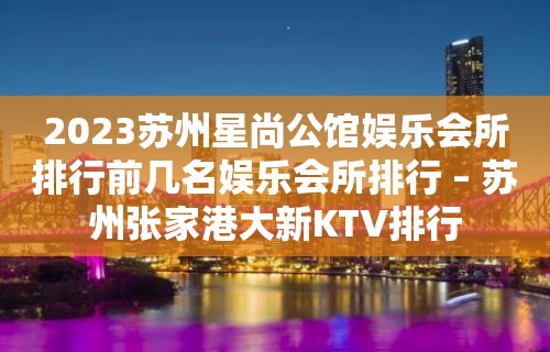 2023苏州星尚公馆娱乐会所排行前几名娱乐会所排行 – 苏州张家港大新KTV排行