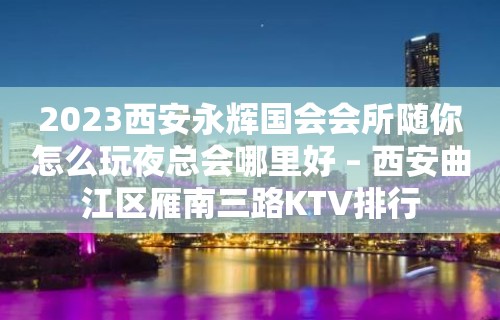 2023西安永辉国会会所随你怎么玩夜总会哪里好 – 西安曲江区雁南三路KTV排行