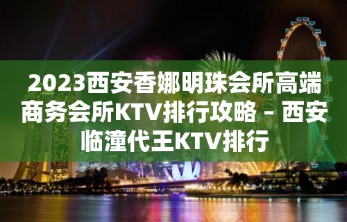 2023西安香娜明珠会所高端商务会所KTV排行攻略 – 西安临潼代王KTV排行