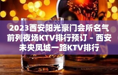 2023西安阳光豪门会所名气前列夜场KTV排行预订 – 西安未央凤城一路KTV排行