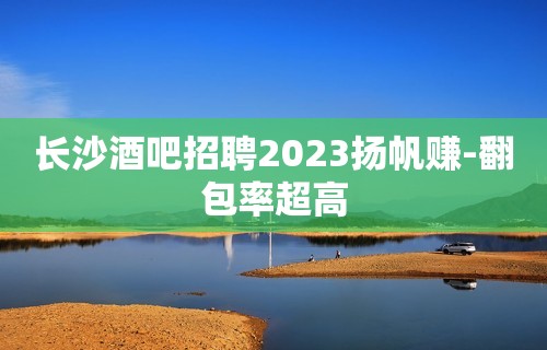 长沙酒吧招聘2023扬帆赚-翻包率超高