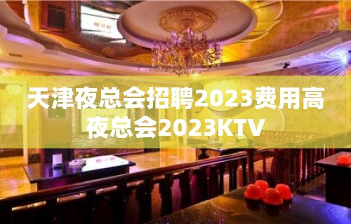 天津夜总会招聘2023费用高夜总会2023KTV