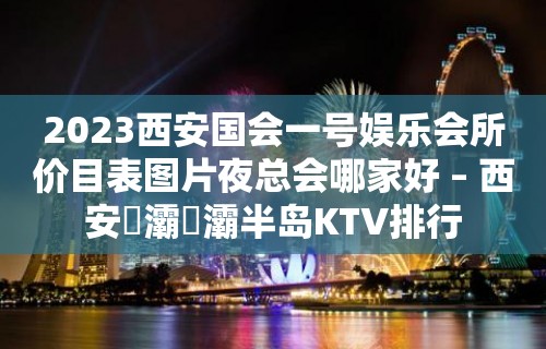 2023西安国会一号娱乐会所价目表图片夜总会哪家好 – 西安浐灞浐灞半岛KTV排行