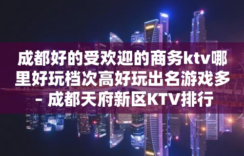 成都好的受欢迎的商务ktv哪里好玩档次高好玩出名游戏多 – 成都天府新区KTV排行