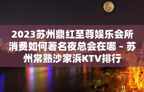 2023苏州鼎红至尊娱乐会所消费如何著名夜总会在哪 – 苏州常熟沙家浜KTV排行