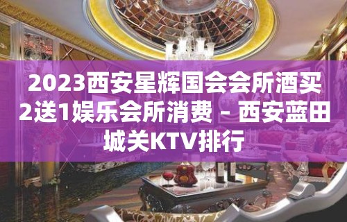 2023西安星辉国会会所酒买2送1娱乐会所消费 – 西安蓝田城关KTV排行