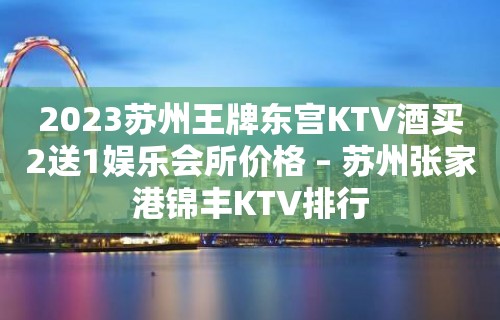 2023苏州王牌东宫KTV酒买2送1娱乐会所价格 – 苏州张家港锦丰KTV排行