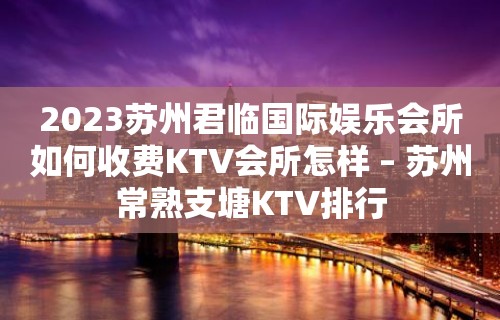 2023苏州君临国际娱乐会所如何收费KTV会所怎样 – 苏州常熟支塘KTV排行