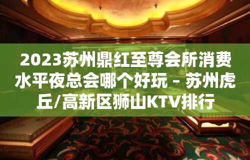 2023苏州鼎红至尊会所消费水平夜总会哪个好玩 – 苏州虎丘/高新区狮山KTV排行