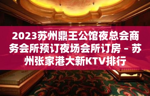 2023苏州鼎王公馆夜总会商务会所预订夜场会所订房 – 苏州张家港大新KTV排行