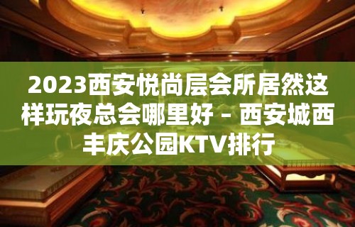 2023西安悦尚层会所居然这样玩夜总会哪里好 – 西安城西丰庆公园KTV排行