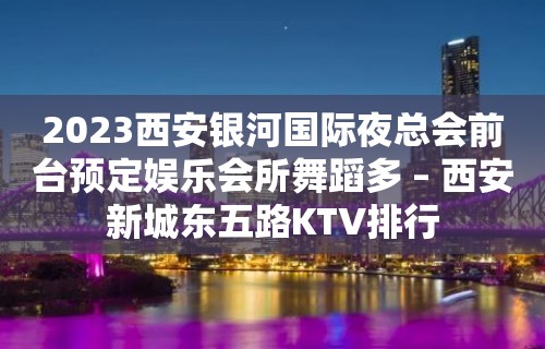 2023西安银河国际夜总会前台预定娱乐会所舞蹈多 – 西安新城东五路KTV排行