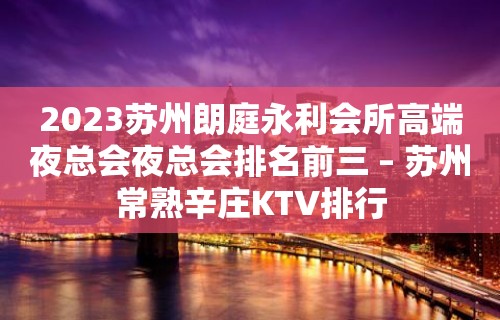 2023苏州朗庭永利会所高端夜总会夜总会排名前三 – 苏州常熟辛庄KTV排行