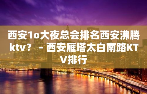 西安1o大夜总会排名西安沸腾ktv？ – 西安雁塔太白南路KTV排行