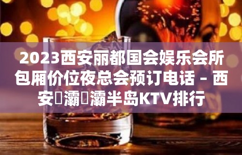 2023西安丽都国会娱乐会所包厢价位夜总会预订电话 – 西安浐灞浐灞半岛KTV排行