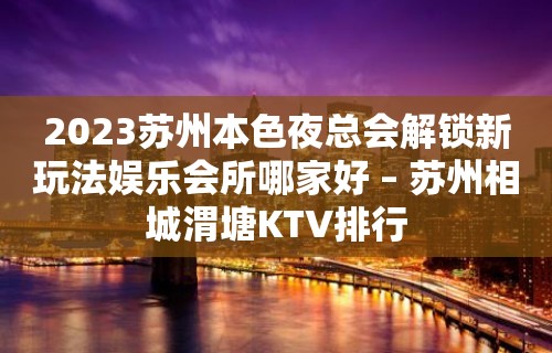 2023苏州本色夜总会解锁新玩法娱乐会所哪家好 – 苏州相城渭塘KTV排行