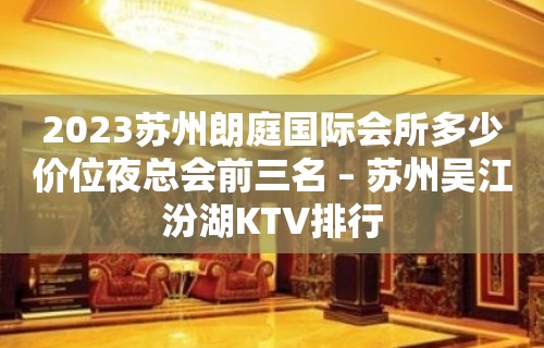 2023苏州朗庭国际会所多少价位夜总会前三名 – 苏州吴江汾湖KTV排行