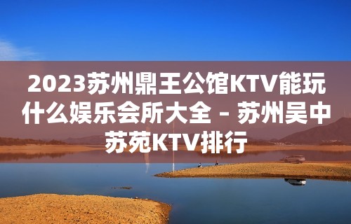 2023苏州鼎王公馆KTV能玩什么娱乐会所大全 – 苏州吴中苏苑KTV排行