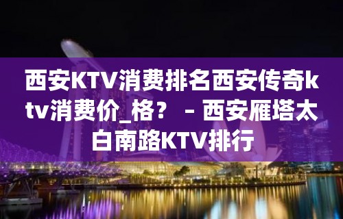 西安KTV消费排名西安传奇ktv消费价_格？ – 西安雁塔太白南路KTV排行