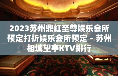 2023苏州鼎红至尊娱乐会所预定打折娱乐会所预定 – 苏州相城望亭KTV排行